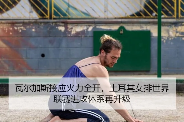 瓦尔加斯接应火力全开，土耳其女排世界联赛进攻体系再升级