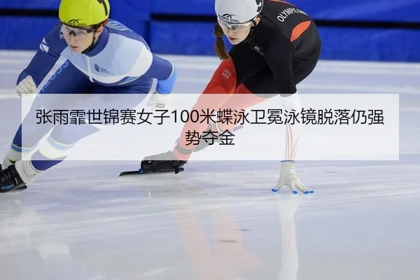 张雨霏世锦赛女子100米蝶泳卫冕泳镜脱落仍强势夺金