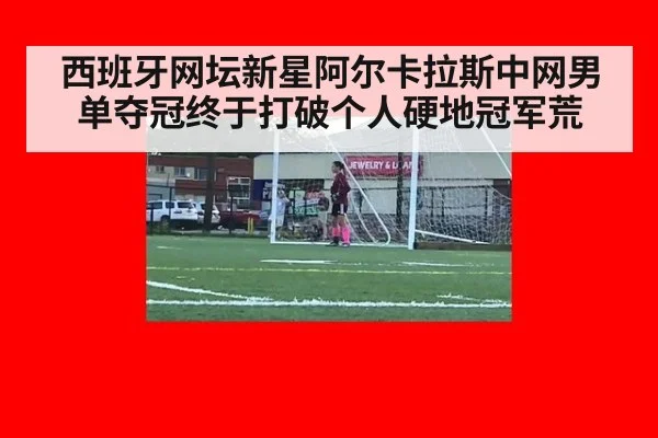 西班牙网坛新星阿尔卡拉斯中网男单夺冠终于打破个人硬地冠军荒